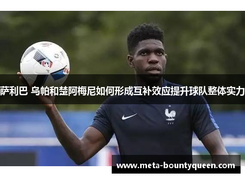 萨利巴 乌帕和楚阿梅尼如何形成互补效应提升球队整体实力 萨利巴 乌帕和楚阿梅尼如何形成互补效应提升球队整体实力