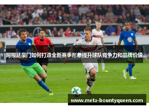 阿根廷豪门如何打造全新赛季形象提升球队竞争力和品牌价值