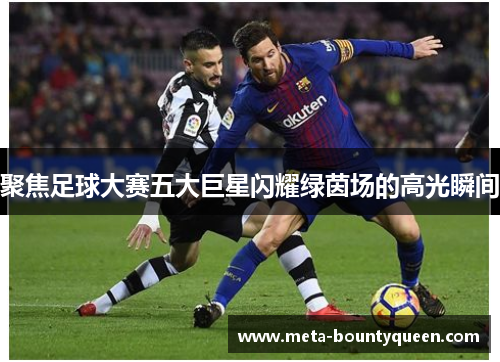聚焦足球大赛五大巨星闪耀绿茵场的高光瞬间