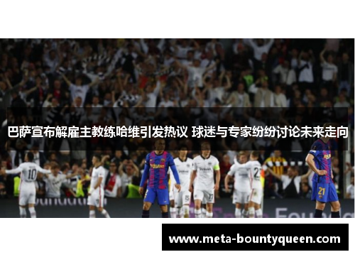 巴萨宣布解雇主教练哈维引发热议 球迷与专家纷纷讨论未来走向