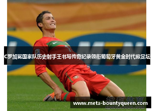 C罗加冕国家队历史射手王书写传奇纪录领衔葡萄牙黄金时代掀足坛